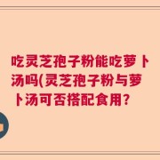 吃灵芝孢子粉能吃萝卜汤吗(灵芝孢子粉与萝卜汤可否搭配食用？