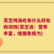 灵芝炖汤吃有什么好处和功效(灵芝汤：营养丰富，增强免疫力)