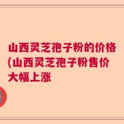 山西灵芝孢子粉的价格(山西灵芝孢子粉售价大幅上涨