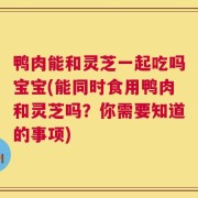 鸭肉能和灵芝一起吃吗宝宝(能同时食用鸭肉和灵芝吗？你需要知道的事项)
