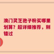 澳门灵芝孢子粉买哪里划算？超详细推荐，别错过