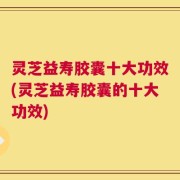 灵芝益寿胶囊十大功效(灵芝益寿胶囊的十大功效)