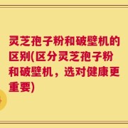 灵芝孢子粉和破壁机的区别(区分灵芝孢子粉和破壁机，选对健康更重要)