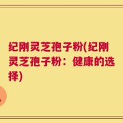 纪刚灵芝孢子粉(纪刚灵芝孢子粉：健康的选择)