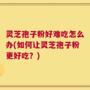 灵芝孢子粉好难吃怎么办(如何让灵芝孢子粉更好吃？)