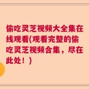 偷吃灵芝视频大全集在线观看(观看完整的偷吃灵芝视频合集，尽在此处！)