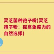 灵芝菌种孢子粉(灵芝孢子粉：提高免疫力的自然选择)