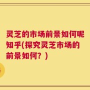 灵芝的市场前景如何呢知乎(探究灵芝市场的前景如何？)