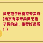 灵芝孢子粉南京专卖店(南京有家专卖灵芝孢子粉的店，推荐好品质！)