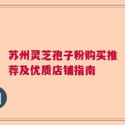 苏州灵芝孢子粉购买推荐及优质店铺指南