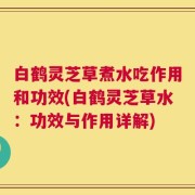 白鹤灵芝草煮水吃作用和功效(白鹤灵芝草水：功效与作用详解)
