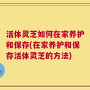 活体灵芝如何在家养护和保存(在家养护和保存活体灵芝的方法)