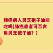 肺癌病人灵芝孢子油能吃吗(肺癌患者可否食用灵芝孢子油？)