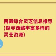 西藏综合灵芝信息推荐(探寻西藏丰富多样的灵芝资源)
