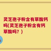 灵芝孢子粉含有草酸钙吗(灵芝孢子粉含有钙草酸吗？)