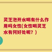 灵芝泡开水喝有什么作用吗女性(女性喝灵芝水有何好处呢？)