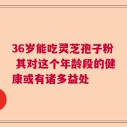 36岁能吃灵芝孢子粉 其对这个年龄段的健康或有诸多益处