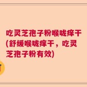 吃灵芝孢子粉喉咙痒干(舒缓喉咙痒干，吃灵芝孢子粉有效)