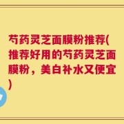 芍药灵芝面膜粉推荐(推荐好用的芍药灵芝面膜粉，美白补水又便宜)