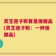 灵芝孢子粉算是保健品(灵芝孢子粉：一种保健品)