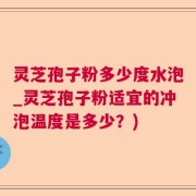 灵芝孢子粉多少度水泡_灵芝孢子粉适宜的冲泡温度是多少？)