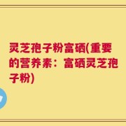 灵芝孢子粉富硒(重要的营养素：富硒灵芝孢子粉)