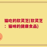 猫吃的软灵芝(软灵芝：猫咪的健康食品)