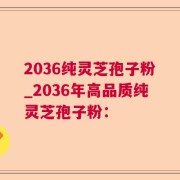 2036纯灵芝孢子粉_2036年高品质纯灵芝孢子粉：