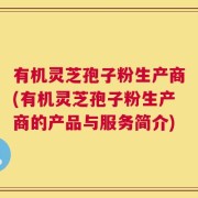 有机灵芝孢子粉生产商(有机灵芝孢子粉生产商的产品与服务简介)