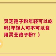 灵芝孢子粉年轻可以吃吗(年轻人可不可以食用灵芝孢子粉？)