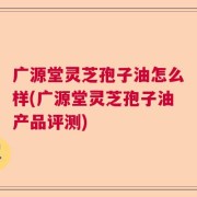 广源堂灵芝孢子油怎么样(广源堂灵芝孢子油产品评测)