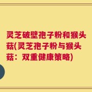 灵芝破壁孢子粉和猴头菇(灵芝孢子粉与猴头菇：双重健康策略)