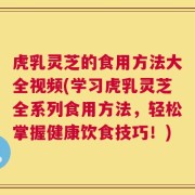 虎乳灵芝的食用方法大全视频(学习虎乳灵芝全系列食用方法，轻松掌握健康饮食技巧！)