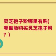 灵芝孢子粉哪里有购(哪里能购买灵芝孢子粉？)