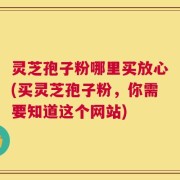 灵芝孢子粉哪里买放心(买灵芝孢子粉，你需要知道这个网站)