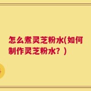 怎么煮灵芝粉水(如何制作灵芝粉水？)