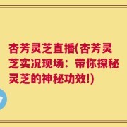 杏芳灵芝直播(杏芳灵芝实况现场：带你探秘灵芝的神秘功效!)