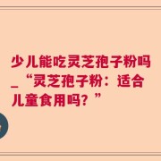 少儿能吃灵芝孢子粉吗_“灵芝孢子粉：适合儿童食用吗？”