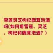 雪莲灵芝枸杞鹿茸泡酒吗(如何用雪莲、灵芝、枸杞和鹿茸泡酒？)