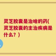 灵芝胶囊是治啥的药(灵芝胶囊的主治疾病是什么？)