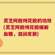 灵芝阿胶炖花胶的功效(灵芝阿胶炖花胶缓解血糖，滋润皮肤)