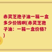 赤灵芝孢子油一箱一盒多少价钱啊(赤灵芝孢子油：一箱一盒价格？)