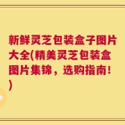 新鲜灵芝包装盒子图片大全(精美灵芝包装盒图片集锦，选购指南！)