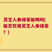 灵芝人参绿茶能喝吗(能否饮用灵芝人参绿茶？)