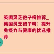 英国灵芝孢子粉推荐_英国灵芝孢子粉:提升免疫力与健康的优选推荐