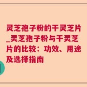 灵芝孢子粉的干灵芝片_灵芝孢子粉与干灵芝片的比较：功效、用途及选择指南