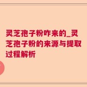 灵芝孢子粉咋来的_灵芝孢子粉的来源与提取过程解析