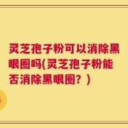 灵芝孢子粉可以消除黑眼圈吗(灵芝孢子粉能否消除黑眼圈？)