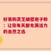 好易购灵芝破壁孢子粉：让你每天都充满活力的自然之选