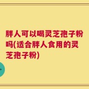 胖人可以喝灵芝孢子粉吗(适合胖人食用的灵芝孢子粉)